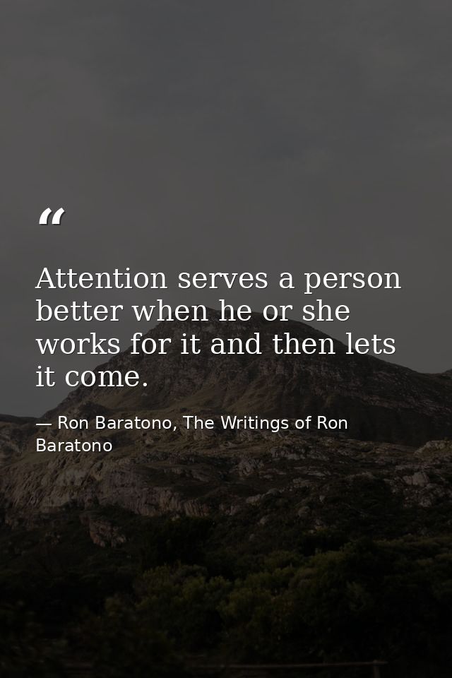 Attention serves a person better when he or she works for it and then lets it come. — Ron Baratono, The Writings of Ron Baratono