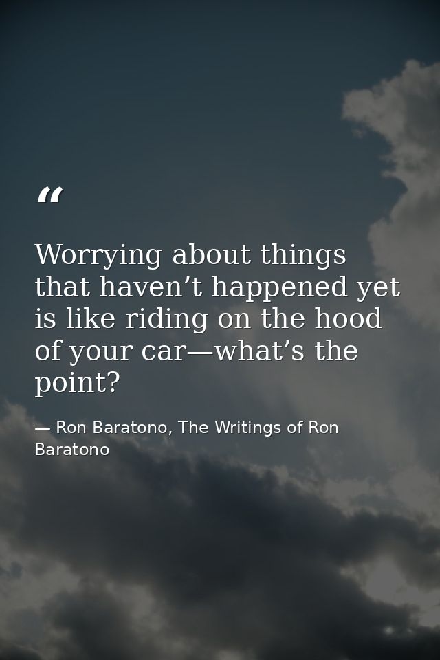 Worrying about things that haven’t happened yet is like riding on the hood of your car—what’s the point? — Ron Baratono, The Writings of Ron Baratono