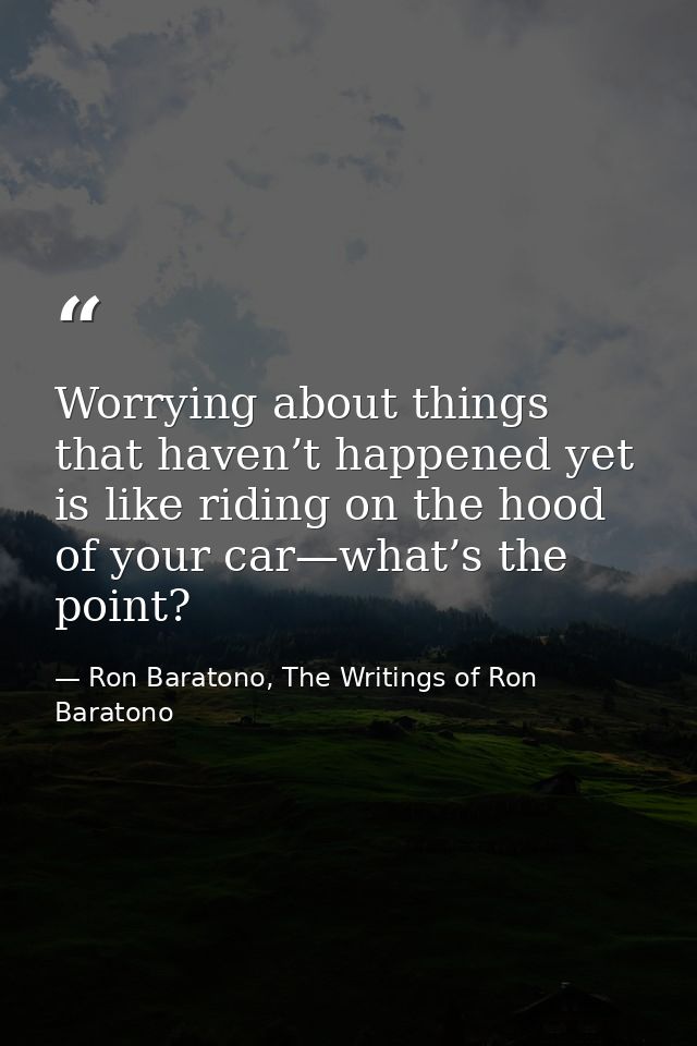 Worrying about things that haven’t happened yet is like riding on the hood of your car—what’s the point? — Ron Baratono, The Writings of Ron Baratono