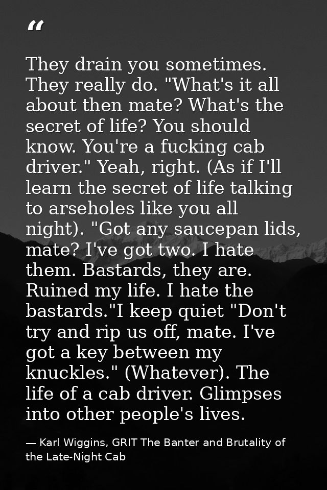 They drain you sometimes. They really do. "What's it all about then mate? What's the secret of life? You should know. Yo — Karl Wiggins, GRIT The Banter and Brutality of the Late-Night Cab