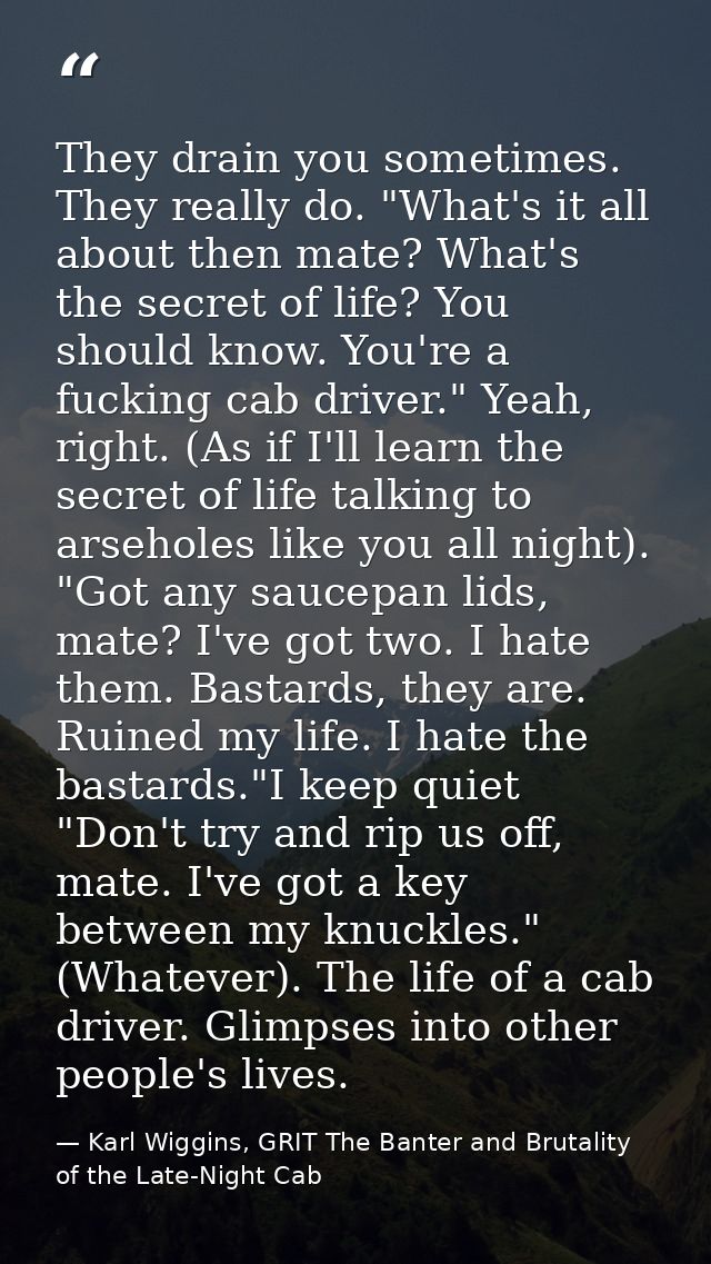 They drain you sometimes. They really do. "What's it all about then mate? What's the secret of life? You should know. Yo — Karl Wiggins, GRIT The Banter and Brutality of the Late-Night Cab