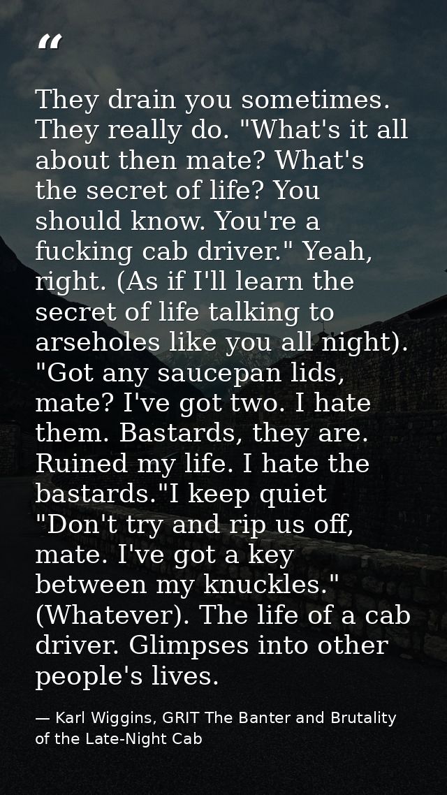 They drain you sometimes. They really do. "What's it all about then mate? What's the secret of life? You should know. Yo — Karl Wiggins, GRIT The Banter and Brutality of the Late-Night Cab