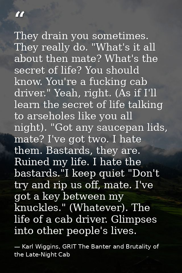 They drain you sometimes. They really do. "What's it all about then mate? What's the secret of life? You should know. Yo — Karl Wiggins, GRIT The Banter and Brutality of the Late-Night Cab