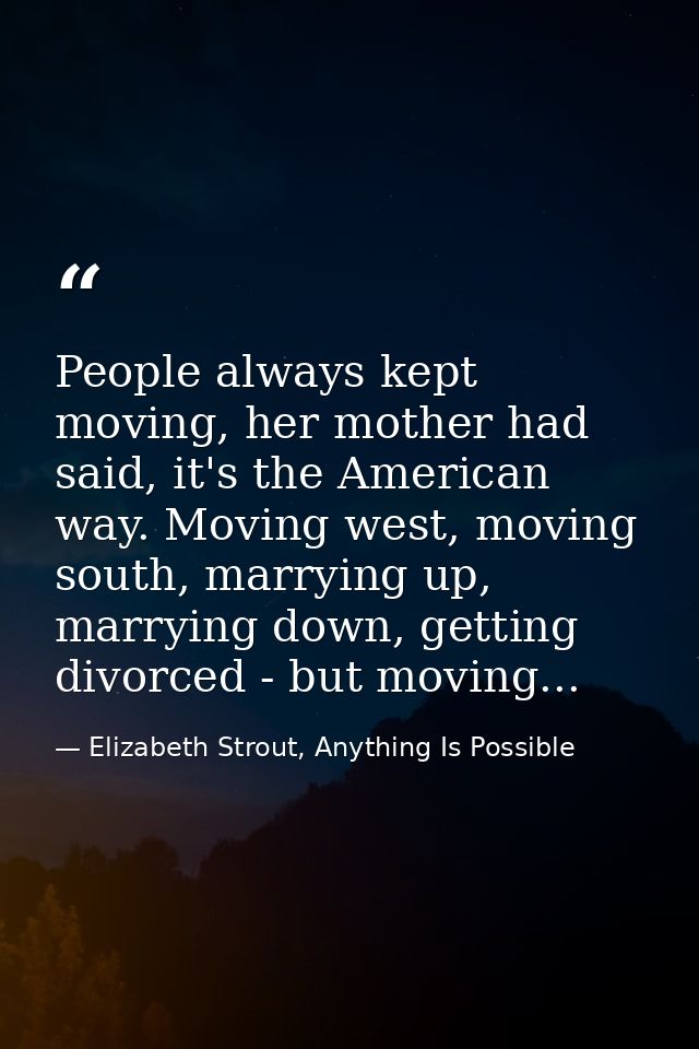 People always kept moving, her mother had said, it's the American way. Moving west, moving south, marrying up, marrying  — Elizabeth Strout, Anything Is Possible