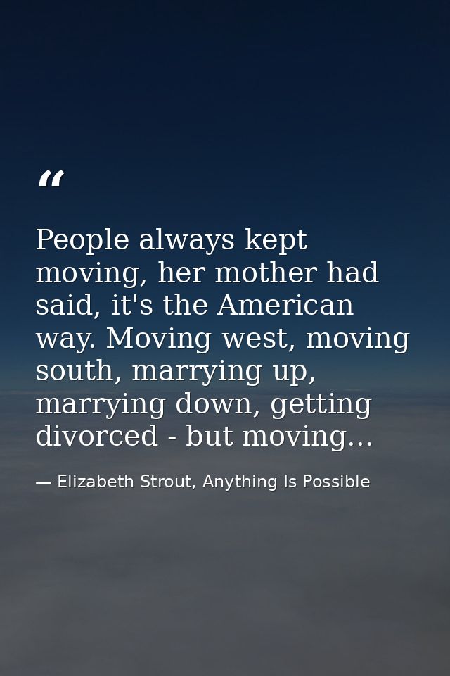 People always kept moving, her mother had said, it's the American way. Moving west, moving south, marrying up, marrying  — Elizabeth Strout, Anything Is Possible