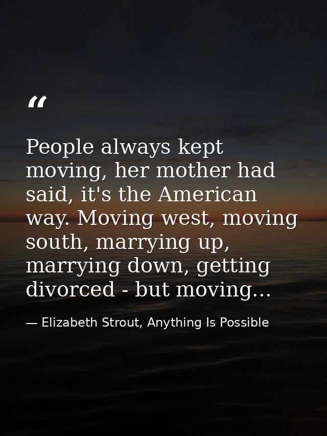 People always kept moving, her mother had said, it's the American way. Moving west, moving south, marrying up, marrying  — Elizabeth Strout, Anything Is Possible
