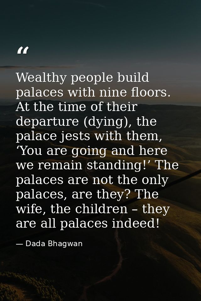 Wealthy people build palaces with nine floors. At the time of their departure (dying), the palace jests with them, ‘You  — Dada Bhagwan