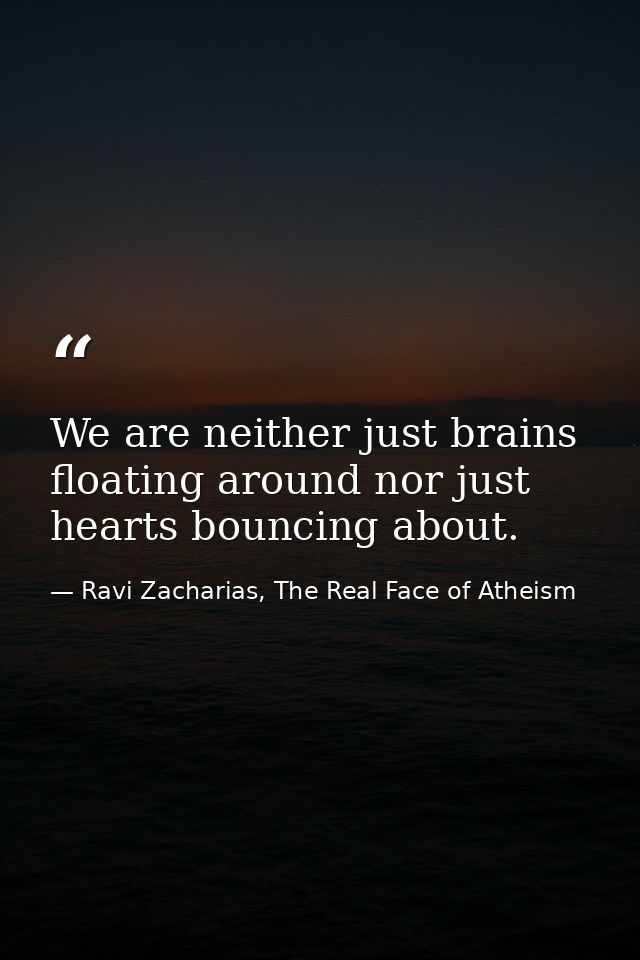 We are neither just brains floating around nor just hearts bouncing about. — Ravi Zacharias, The Real Face of Atheism