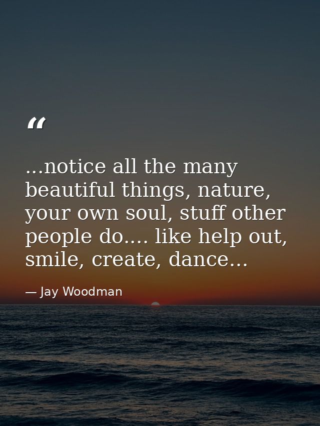 ...notice all the many beautiful things, nature, your own soul, stuff other people do.... like help out, smile, create,  — Jay Woodman