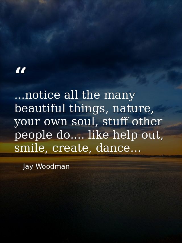 ...notice all the many beautiful things, nature, your own soul, stuff other people do.... like help out, smile, create,  — Jay Woodman