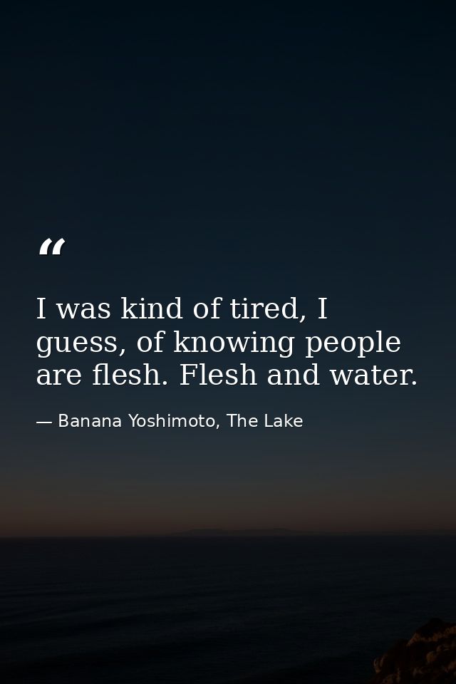 I was kind of tired, I guess, of knowing people are flesh. Flesh and water. — Banana Yoshimoto, The Lake