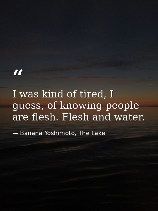 I was kind of tired, I guess, of knowing people are flesh. Flesh and water. — Banana Yoshimoto, The Lake