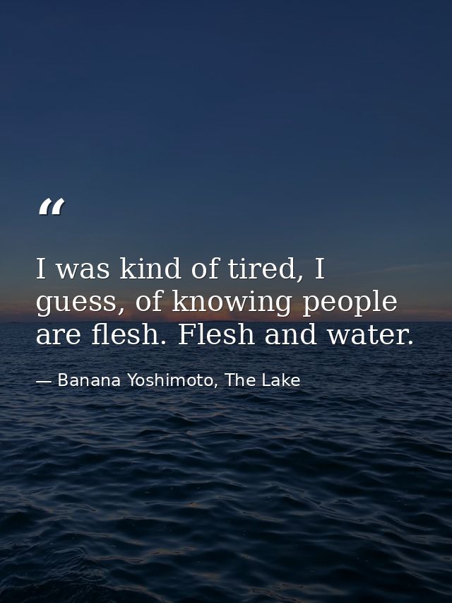I was kind of tired, I guess, of knowing people are flesh. Flesh and water. — Banana Yoshimoto, The Lake