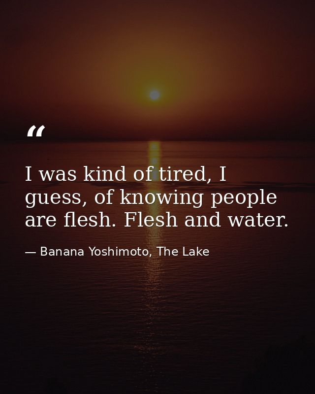 I was kind of tired, I guess, of knowing people are flesh. Flesh and water. — Banana Yoshimoto, The Lake