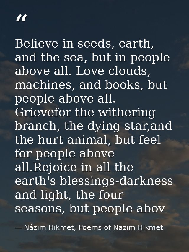 Believe in seeds, earth, and the sea, but in people above all. Love clouds, machines, and books, but people above all. G — Nâzım Hikmet, Poems of Nazım Hikmet