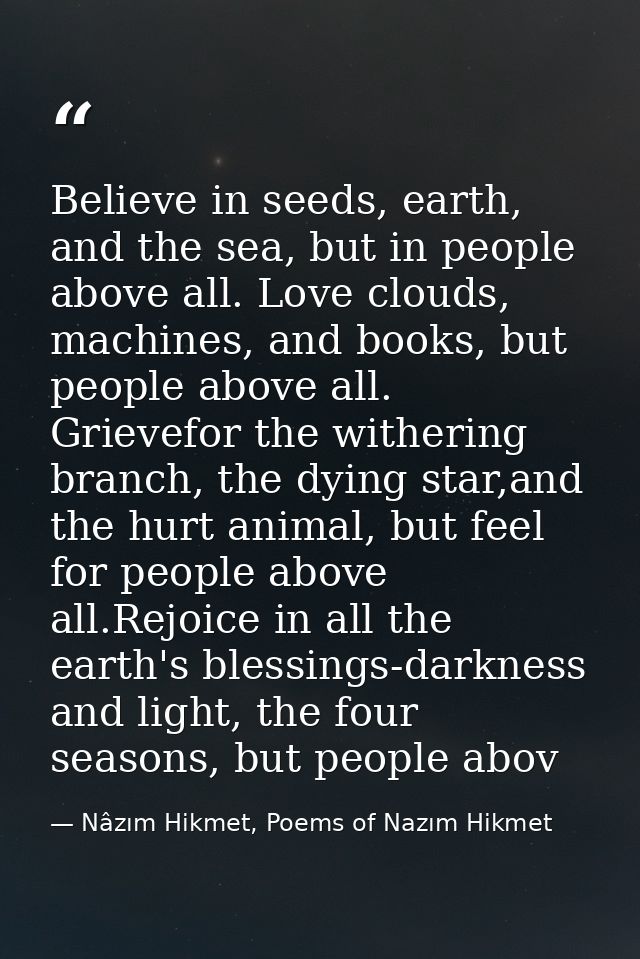 Believe in seeds, earth, and the sea, but in people above all. Love clouds, machines, and books, but people above all. G — Nâzım Hikmet, Poems of Nazım Hikmet