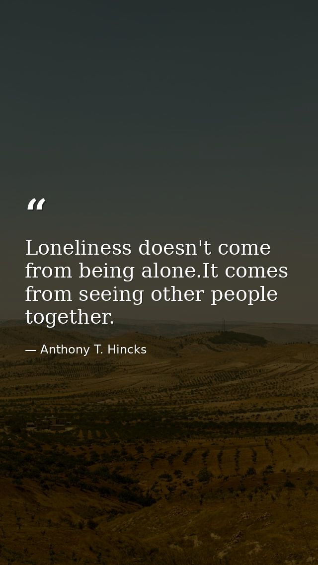 Loneliness doesn't come from being alone.It comes from seeing other people together. — Anthony T. Hincks