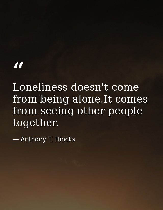 Loneliness doesn't come from being alone.It comes from seeing other people together. — Anthony T. Hincks