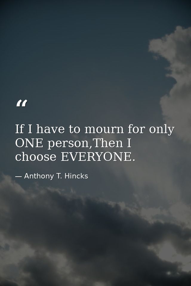 If I have to mourn for only ONE person,Then I choose EVERYONE. — Anthony T. Hincks