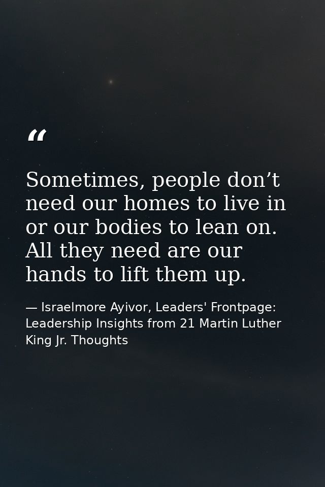 Sometimes, people don’t need our homes to live in or our bodies to lean on. All they need are our hands to lift them up. — Israelmore Ayivor, Leaders' Frontpage: Leadership Insights from 21 Martin Luther King Jr. Thoughts
