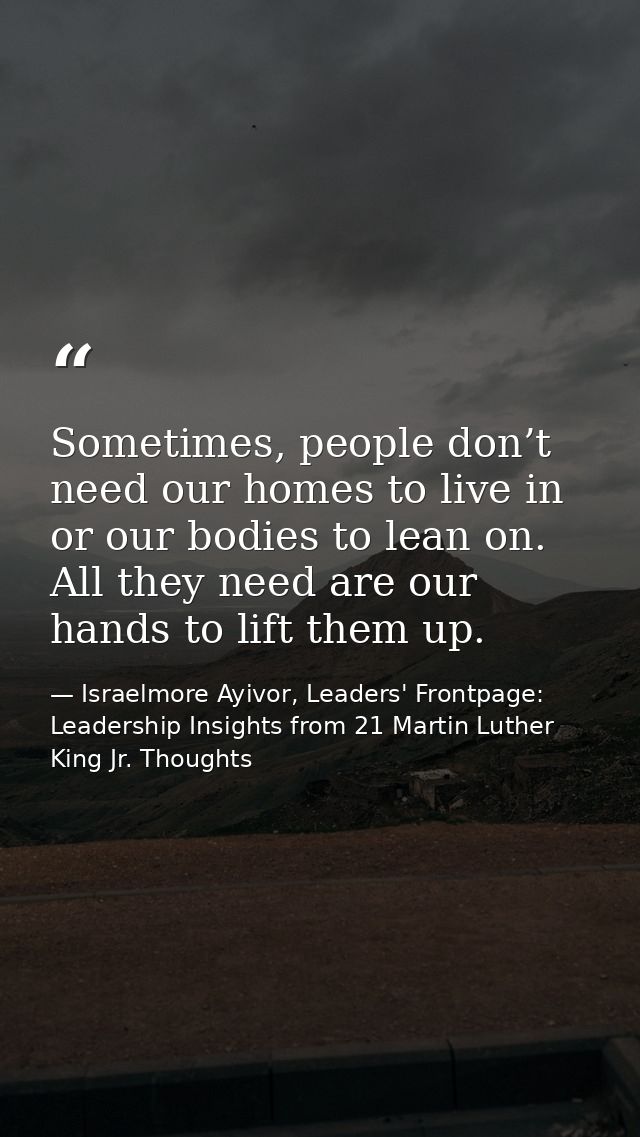 Sometimes, people don’t need our homes to live in or our bodies to lean on. All they need are our hands to lift them up. — Israelmore Ayivor, Leaders' Frontpage: Leadership Insights from 21 Martin Luther King Jr. Thoughts
