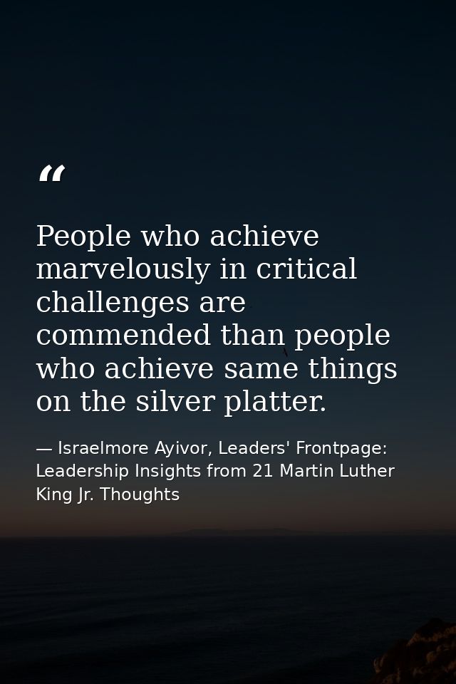 People who achieve marvelously in critical challenges are commended than people who achieve same things on the silver pl — Israelmore Ayivor, Leaders' Frontpage: Leadership Insights from 21 Martin Luther King Jr. Thoughts