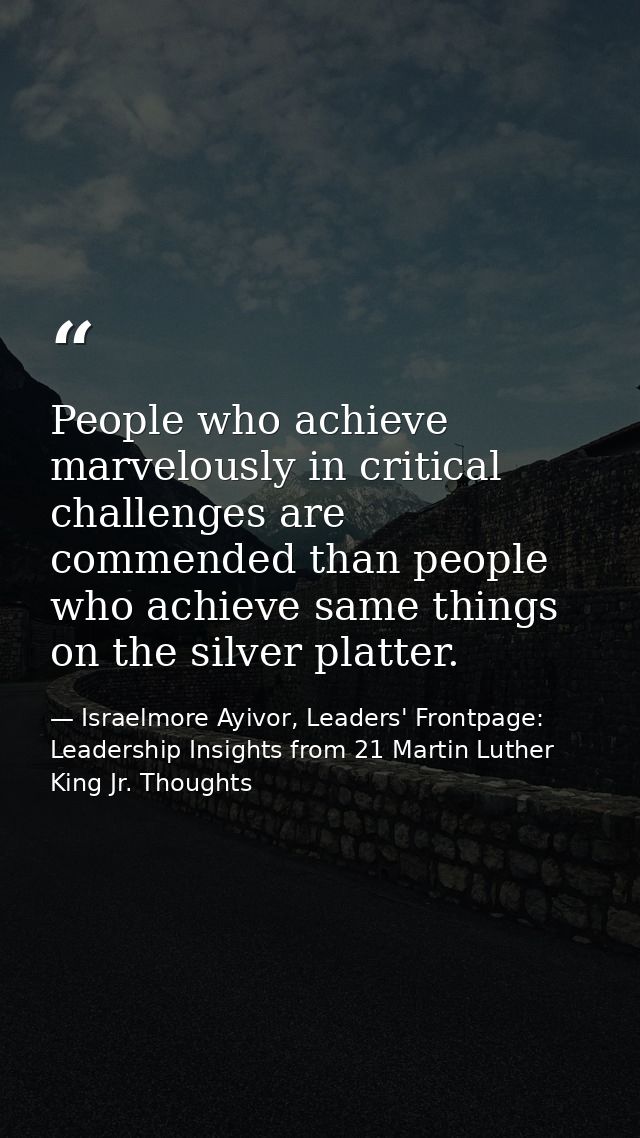 People who achieve marvelously in critical challenges are commended than people who achieve same things on the silver pl — Israelmore Ayivor, Leaders' Frontpage: Leadership Insights from 21 Martin Luther King Jr. Thoughts