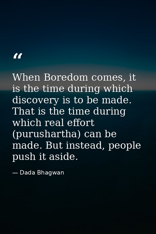 When Boredom comes, it is the time during which discovery is to be made. That is the time during which real effort (puru — Dada Bhagwan