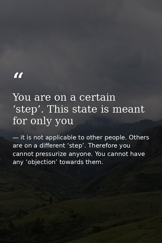 You are on a certain ‘step’. This state is meant for only you — it is not applicable to other people. Others are on a different ‘step’. Therefore you cannot pressurize anyone. You cannot have any ‘objection’ towards them.