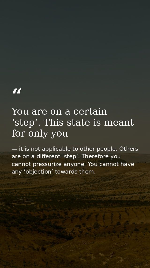 You are on a certain ‘step’. This state is meant for only you — it is not applicable to other people. Others are on a different ‘step’. Therefore you cannot pressurize anyone. You cannot have any ‘objection’ towards them.
