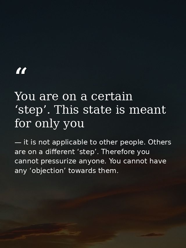 You are on a certain ‘step’. This state is meant for only you — it is not applicable to other people. Others are on a different ‘step’. Therefore you cannot pressurize anyone. You cannot have any ‘objection’ towards them.
