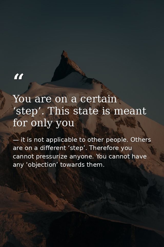 You are on a certain ‘step’. This state is meant for only you — it is not applicable to other people. Others are on a different ‘step’. Therefore you cannot pressurize anyone. You cannot have any ‘objection’ towards them.