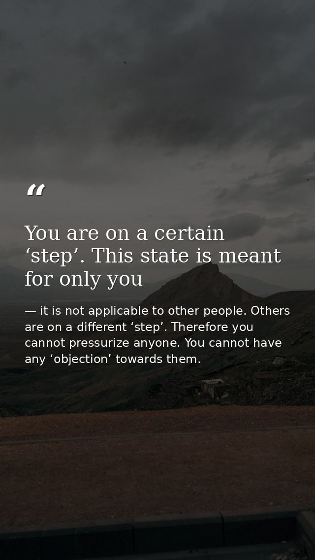 You are on a certain ‘step’. This state is meant for only you — it is not applicable to other people. Others are on a different ‘step’. Therefore you cannot pressurize anyone. You cannot have any ‘objection’ towards them.