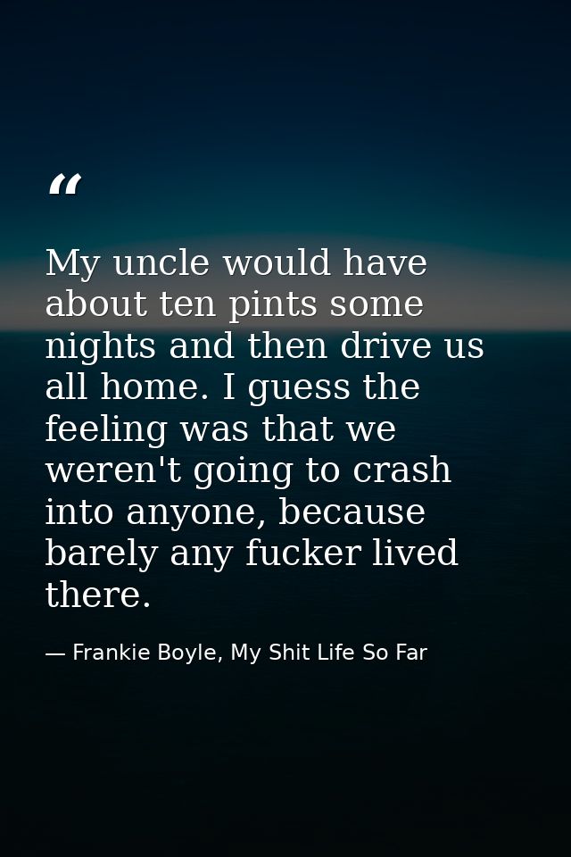 My uncle would have about ten pints some nights and then drive us all home. I guess the feeling was that we weren't goin — Frankie Boyle, My Shit Life So Far