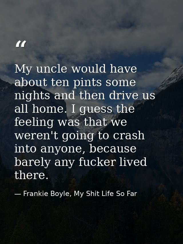 My uncle would have about ten pints some nights and then drive us all home. I guess the feeling was that we weren't goin — Frankie Boyle, My Shit Life So Far