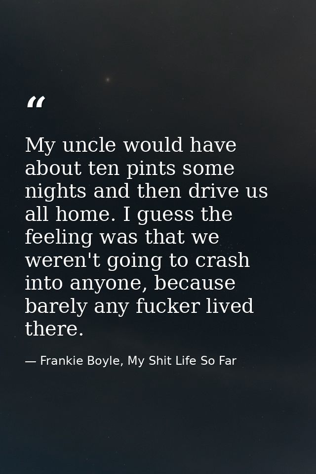 My uncle would have about ten pints some nights and then drive us all home. I guess the feeling was that we weren't goin — Frankie Boyle, My Shit Life So Far