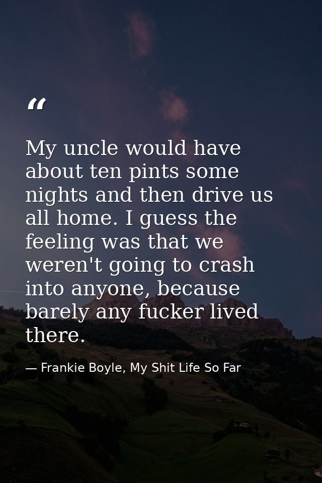 My uncle would have about ten pints some nights and then drive us all home. I guess the feeling was that we weren't goin — Frankie Boyle, My Shit Life So Far