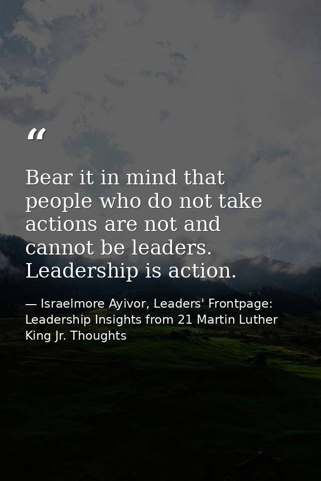 Bear it in mind that people who do not take actions are not and cannot be leaders. Leadership is action. — Israelmore Ayivor, Leaders' Frontpage: Leadership Insights from 21 Martin Luther King Jr. Thoughts