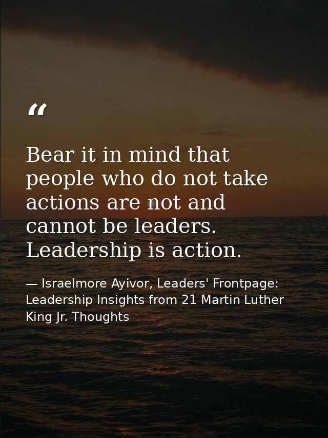 Bear it in mind that people who do not take actions are not and cannot be leaders. Leadership is action. — Israelmore Ayivor, Leaders' Frontpage: Leadership Insights from 21 Martin Luther King Jr. Thoughts