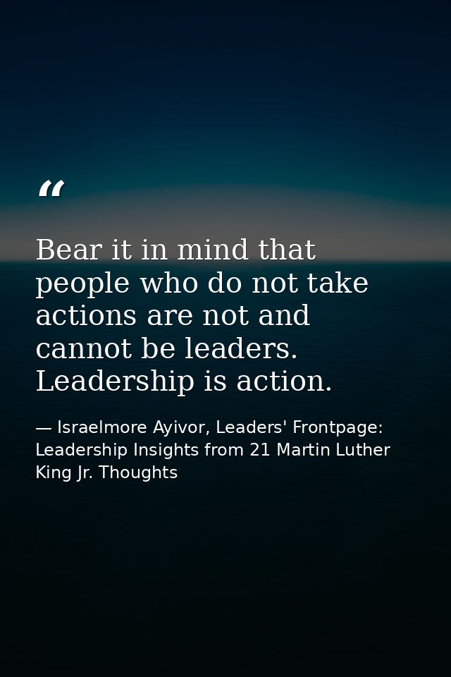 Bear it in mind that people who do not take actions are not and cannot be leaders. Leadership is action. — Israelmore Ayivor, Leaders' Frontpage: Leadership Insights from 21 Martin Luther King Jr. Thoughts