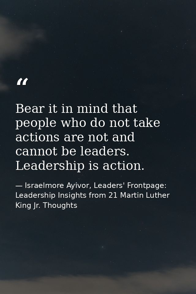 Bear it in mind that people who do not take actions are not and cannot be leaders. Leadership is action. — Israelmore Ayivor, Leaders' Frontpage: Leadership Insights from 21 Martin Luther King Jr. Thoughts