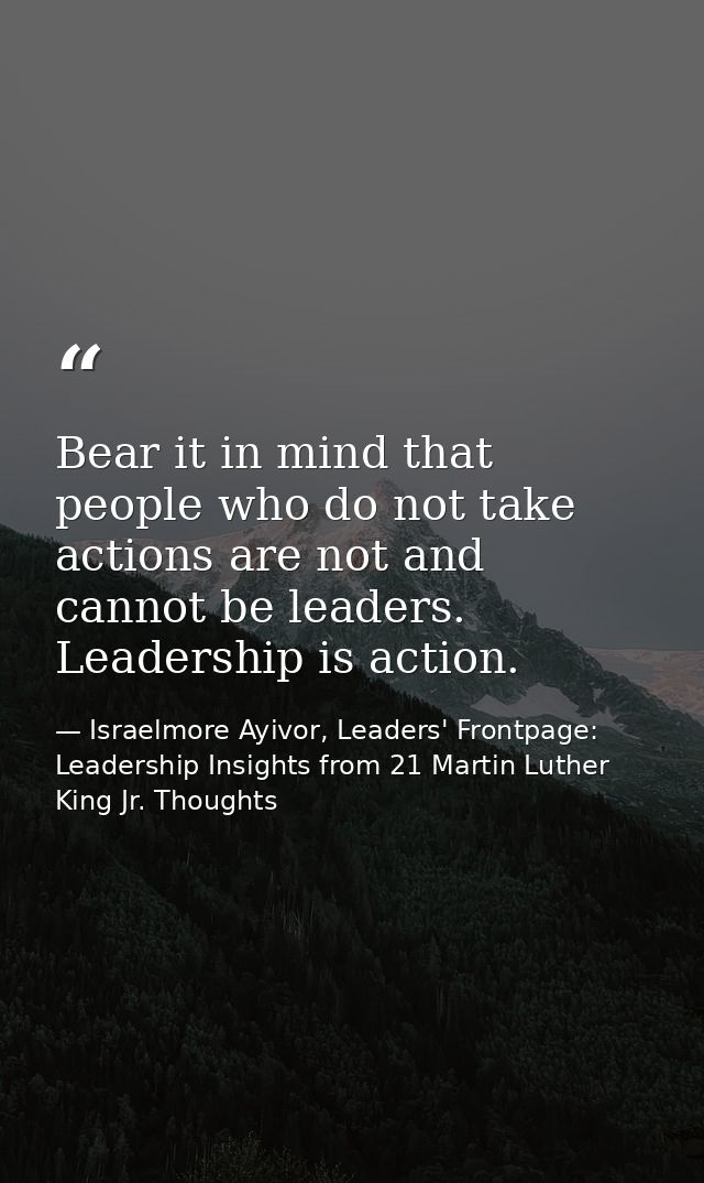Bear it in mind that people who do not take actions are not and cannot be leaders. Leadership is action. — Israelmore Ayivor, Leaders' Frontpage: Leadership Insights from 21 Martin Luther King Jr. Thoughts
