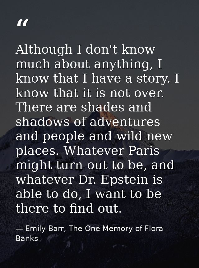 Although I don't know much about anything, I know that I have a story. I know that it is not over. There are shades and  — Emily Barr, The One Memory of Flora Banks