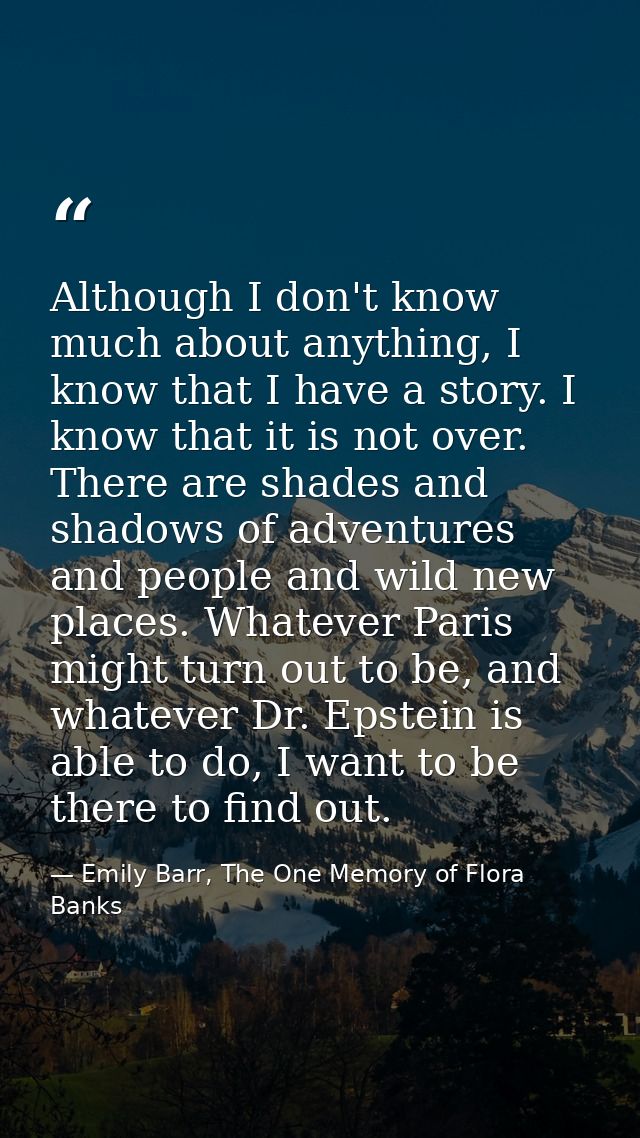 Although I don't know much about anything, I know that I have a story. I know that it is not over. There are shades and  — Emily Barr, The One Memory of Flora Banks