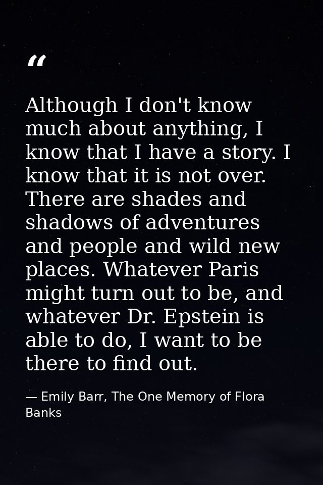 Although I don't know much about anything, I know that I have a story. I know that it is not over. There are shades and  — Emily Barr, The One Memory of Flora Banks
