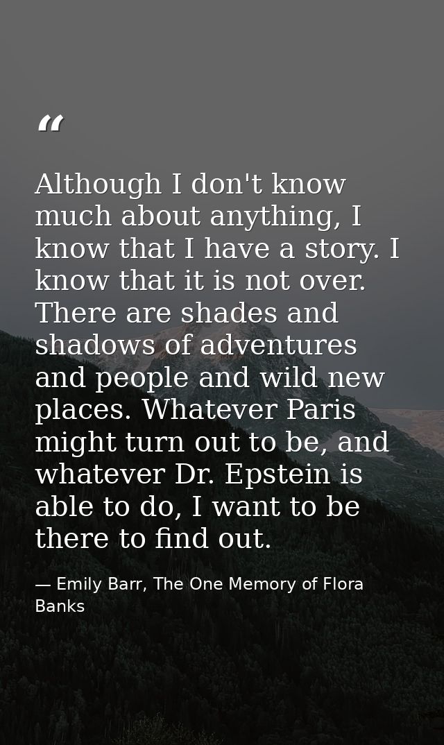 Although I don't know much about anything, I know that I have a story. I know that it is not over. There are shades and  — Emily Barr, The One Memory of Flora Banks