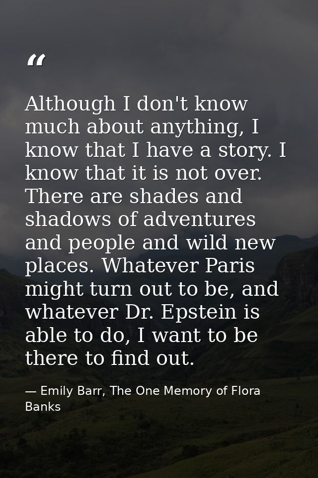 Although I don't know much about anything, I know that I have a story. I know that it is not over. There are shades and  — Emily Barr, The One Memory of Flora Banks