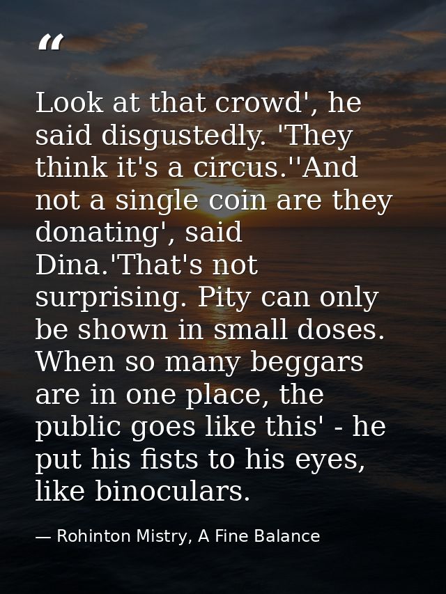 Look at that crowd', he said disgustedly. 'They think it's a circus.''And not a single coin are they donating', said Din — Rohinton Mistry, A Fine Balance