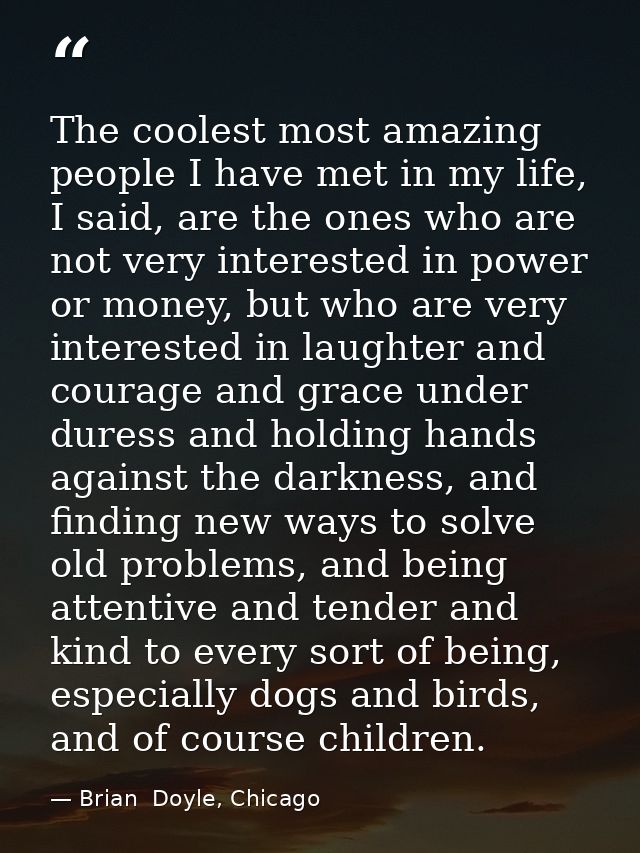The coolest most amazing people I have met in my life, I said, are the ones who are not very interested in power or mone — Brian  Doyle, Chicago