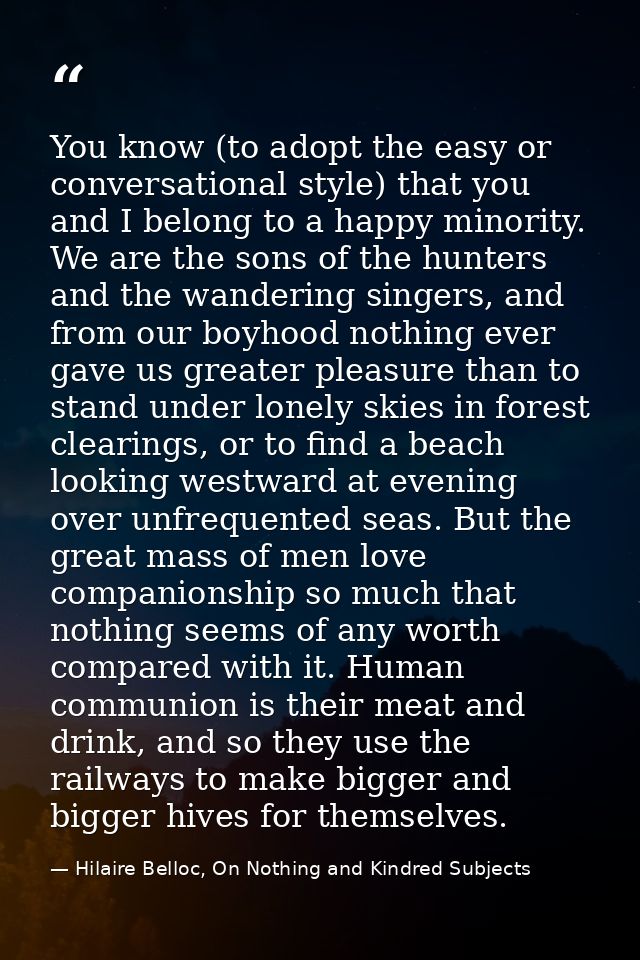 You know (to adopt the easy or conversational style) that you and I belong to a happy minority. We are the sons of the h — Hilaire Belloc, On Nothing and Kindred Subjects